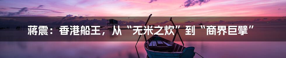 蒋震:香港船王,从“无米之炊”到“商界巨擘”