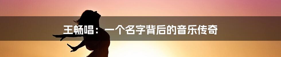 王畅唱：一个名字背后的音乐传奇