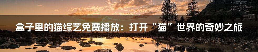 盒子里的猫综艺免费播放:打开“猫”世界的奇妙之旅