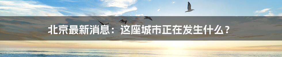 北京最新消息:这座城市正在发生什么?