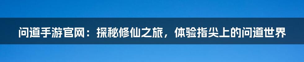 问道手游官网:探秘修仙之旅,体验指尖上的问道世界