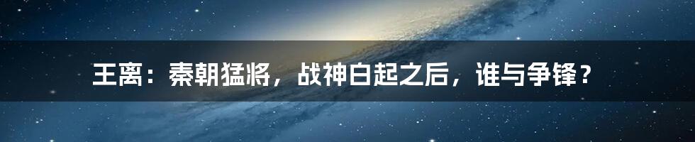王离：秦朝猛将，战神白起之后，谁与争锋？