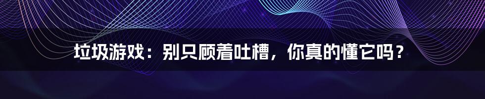 垃圾游戏:别只顾着吐槽,你真的懂它吗?