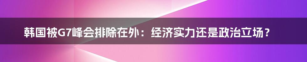 韩国被G7峰会排除在外:经济实力还是政治立场?