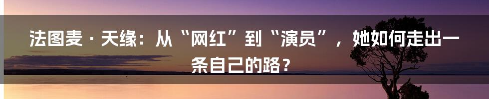 法图麦·天缘:从“网红”到“演员”,她如何走出一条自己的路?