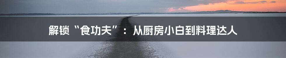 解锁“食功夫”：从厨房小白到料理达人