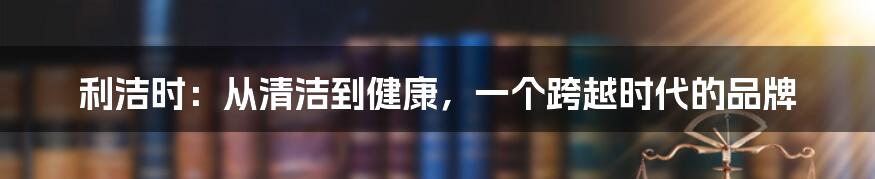 利洁时：从清洁到健康，一个跨越时代的品牌