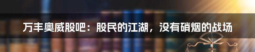 万丰奥威股吧:股民的江湖,没有硝烟的战场