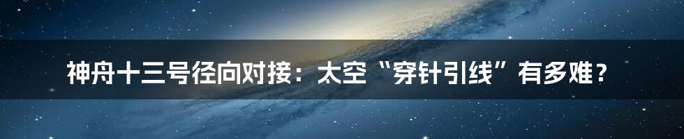 神舟十三号径向对接:太空“穿针引线”有多难?