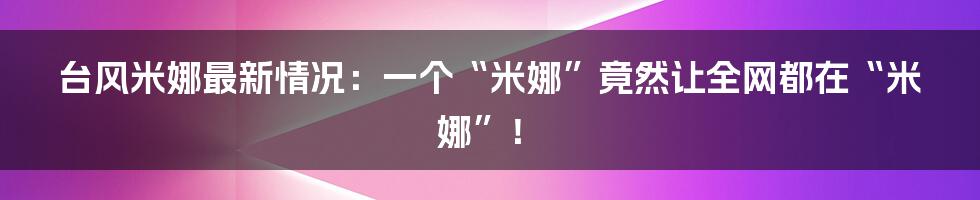 台风米娜最新情况:一个“米娜”竟然让全网都在“米娜”!