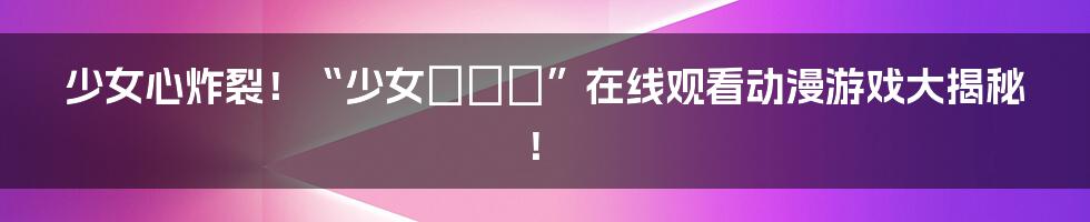少女心炸裂!“少女たちよ”在线观看动漫游戏大揭秘!