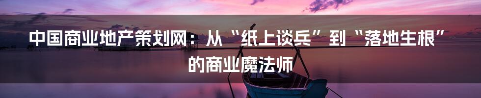 中国商业地产策划网:从“纸上谈兵”到“落地生根”的商业魔法师