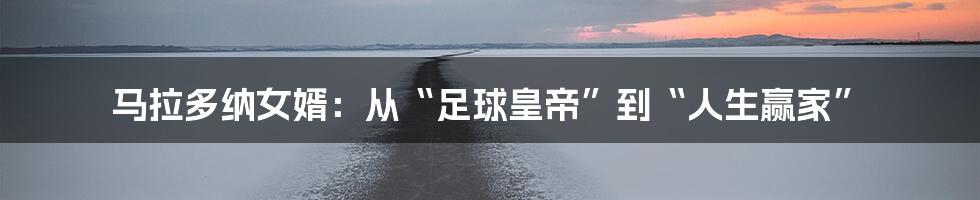马拉多纳女婿：从“足球皇帝”到“人生赢家”