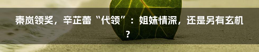秦岚领奖,辛芷蕾“代领”:姐妹情深,还是另有玄机?