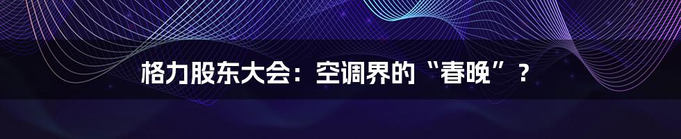 格力股东大会：空调界的“春晚”？