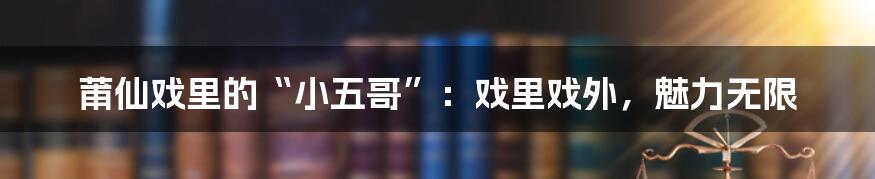 莆仙戏里的“小五哥”:戏里戏外,魅力无限