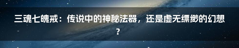 三魂七魄戒:传说中的神秘法器,还是虚无缥缈的幻想?