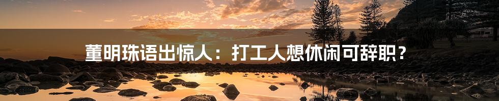 董明珠语出惊人:打工人想休闲可辞职?