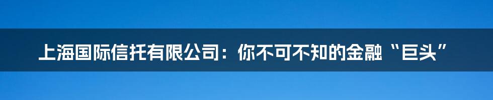 上海国际信托有限公司:你不可不知的金融“巨头”