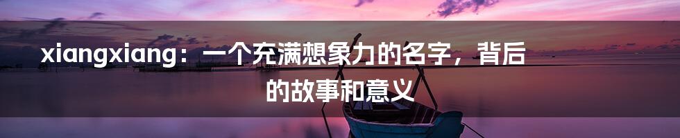 xiangxiang:一个充满想象力的名字,背后的故事和意义