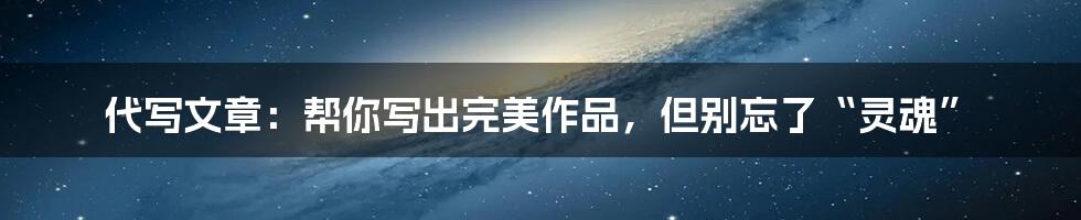 代写文章：帮你写出完美作品，但别忘了“灵魂”