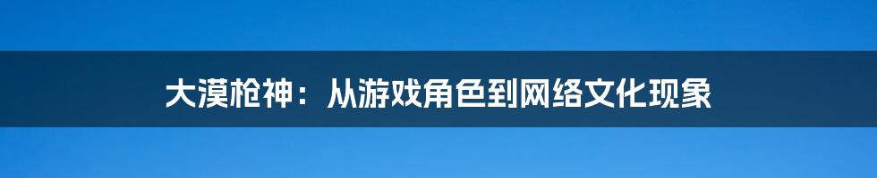 大漠枪神:从游戏角色到网络文化现象