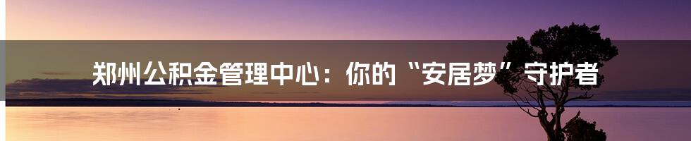 郑州公积金管理中心:你的“安居梦”守护者