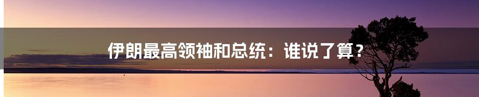 伊朗最高领袖和总统:谁说了算?