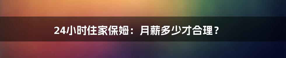 24小时住家保姆:月薪多少才合理?
