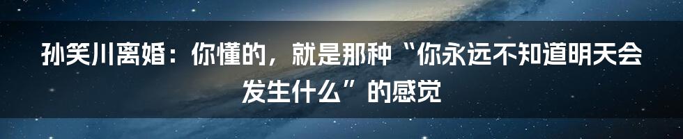 孙笑川离婚：你懂的，就是那种“你永远不知道明天会发生什么”的感觉