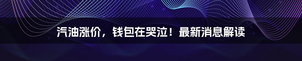 汽油涨价,钱包在哭泣!最新消息解读