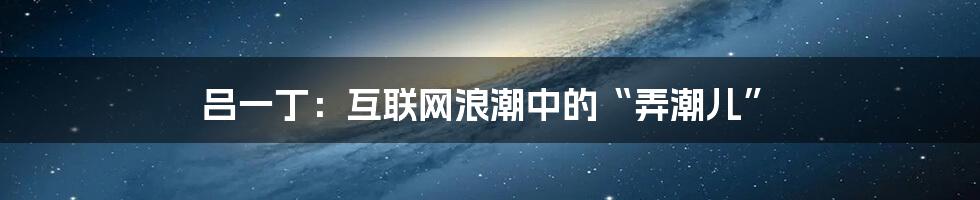 吕一丁:互联网浪潮中的“弄潮儿”