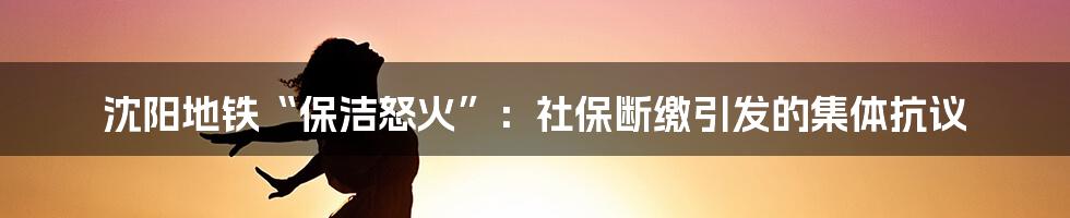 沈阳地铁“保洁怒火”:社保断缴引发的集体抗议