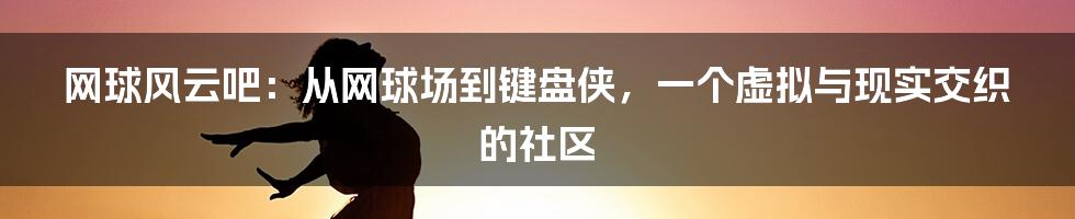 网球风云吧:从网球场到键盘侠,一个虚拟与现实交织的社区