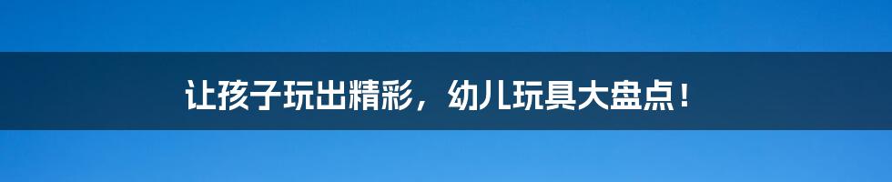 让孩子玩出精彩,幼儿玩具大盘点!