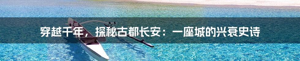 穿越千年,探秘古都长安:一座城的兴衰史诗