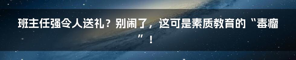 班主任强令人送礼?别闹了,这可是素质教育的“毒瘤”!