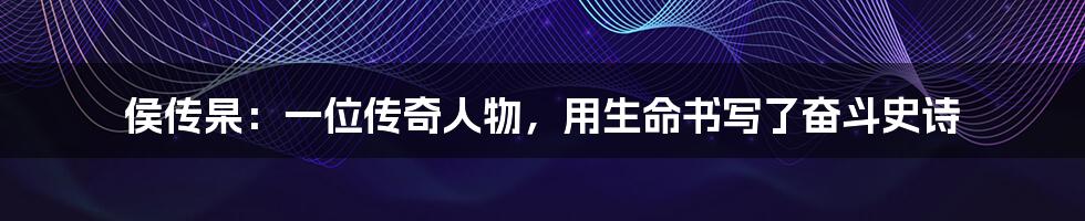 侯传杲:一位传奇人物,用生命书写了奋斗史诗