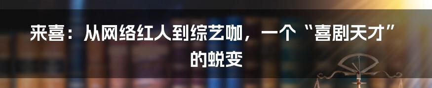 来喜:从网络红人到综艺咖,一个“喜剧天才”的蜕变