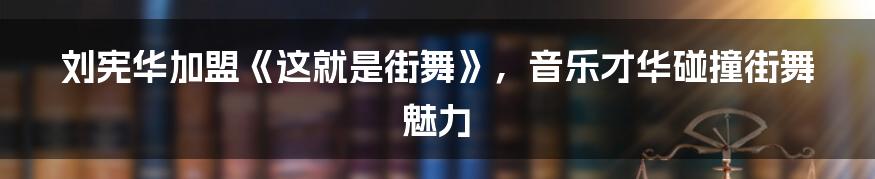 刘宪华加盟《这就是街舞》,音乐才华碰撞街舞魅力