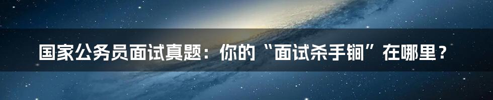 国家公务员面试真题:你的“面试杀手锏”在哪里?