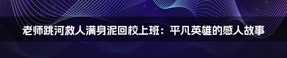 老师跳河救人满身泥回校上班:平凡英雄的感人故事