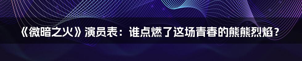 《微暗之火》演员表:谁点燃了这场青春的熊熊烈焰?