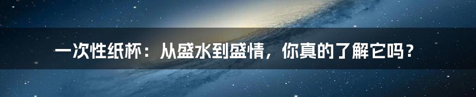 一次性纸杯:从盛水到盛情,你真的了解它吗?