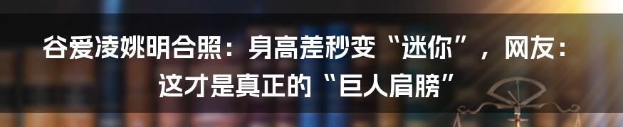 谷爱凌姚明合照:身高差秒变“迷你”,网友:这才是真正的“巨人肩膀”