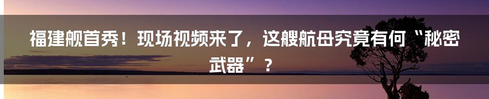 福建舰首秀!现场视频来了,这艘航母究竟有何“秘密武器”?
