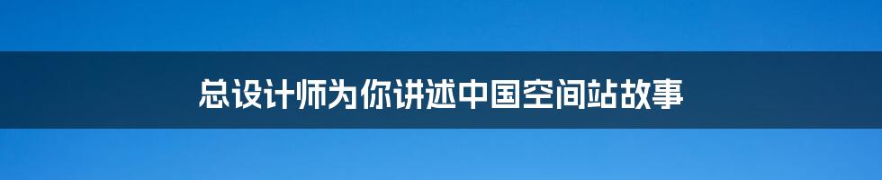 总设计师为你讲述中国空间站故事