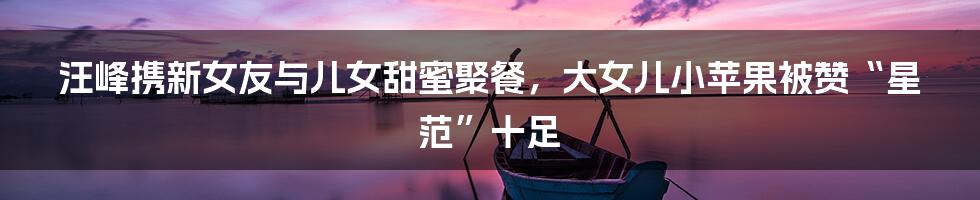 汪峰携新女友与儿女甜蜜聚餐,大女儿小苹果被赞“星范”十足