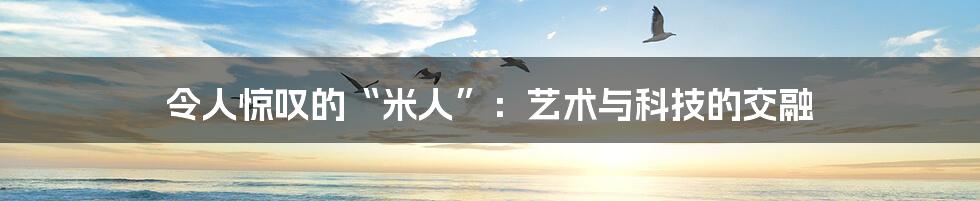 令人惊叹的“米人”:艺术与科技的交融