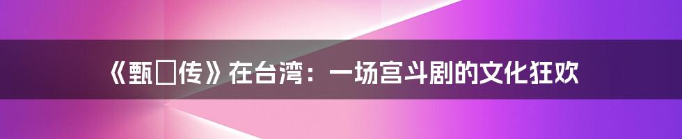 《甄嬛传》在台湾:一场宫斗剧的文化狂欢